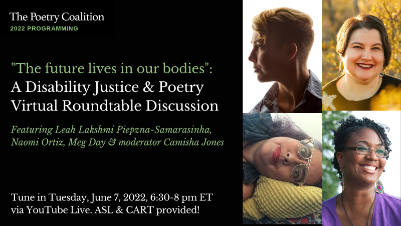 On the left, alternating white & green text over a black background reads "The Poetry Coalition 2022 Programming. The future lives in our bodies: A Disability Justice & Poetry Virtual Roundtable Discussion. Featuring Leah Lakshmi Piepzna-Samarasinha, Naomi Ortiz, Meg Day, and moderator Camisha Jones. Tune in Tuesday, June 7, 2022, 6:30-8 pm ET via YouTube Live. ASL & CART provided!" On the right, there are collaged photos of Day, Ortiz, Piepzna-Samarasinha, and Jones.